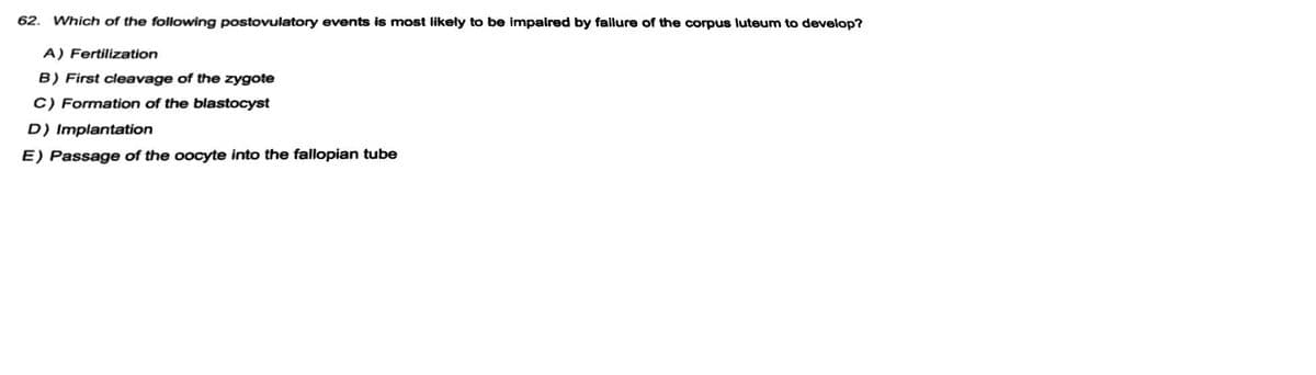 62. Which of the following postovulatory events is most likely to be impaired by failure of the corpus luteum to develop?
A) Fertilization
B) First cleavage of the zygote
C) Formation of the blastocyst
D) Implantation
E) Passage of the oocyte into the fallopian tube