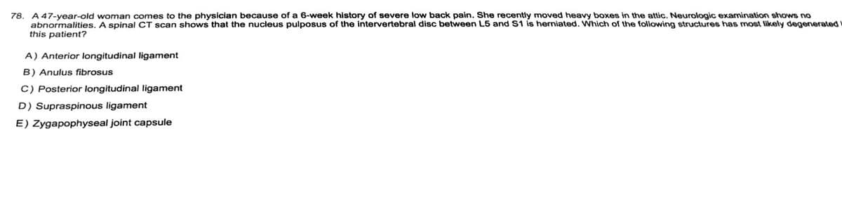 **Case Study: Intervertebral Disc Herniation**

**Patient Profile:**
- **Age/Gender:** 47-year-old woman
- **Presenting Symptoms:** Severe low back pain for the past 6 weeks
- **Recent Activity:** Moved heavy boxes in the attic

**Clinical Findings:**
- **Neurologic Examination:** No abnormalities detected
- **Imaging Results:** Spinal CT scan reveals a herniation of the nucleus pulposus of the intervertebral disc between lumbar vertebrae L5 and sacral vertebra S1.

**Question:**
Which of the following structures is most likely to have degenerated in this patient?

**Options:**
A) Anterior longitudinal ligament  
B) Anulus fibrosus  
C) Posterior longitudinal ligament  
D) Supraspinous ligament  
E) Zygapophyseal joint capsule  

**Explanation:**
This case presents a classic example of intervertebral disc herniation, commonly referred to as a herniated disc. The herniation typically involves the nucleus pulposus, which is the inner core of the intervertebral disc. In this patient, degradation of the anulus fibrosus (option B), the tough outer layer of the disc that contains the nucleus pulposus, is most likely the contributing factor to the herniation.

**Educational Notes:**
- The **anulus fibrosus** surrounds the nucleus pulposus and maintains its position within the disc. Degeneration or weakening of the anulus fibrosus can lead to the nucleus pulposus protruding out, causing a herniation.
- Symptoms of herniated discs often include pain, numbness, or weakness in the areas served by affected nerves.
- Common risk factors include age-related degeneration, repetitive movements, heavy lifting, and trauma.

Understanding the structural and functional aspects of intervertebral discs and spinal ligaments is essential for diagnosing and managing back pain related to disc herniation.