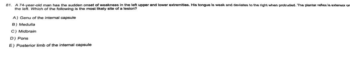 **Neurology Assessment Question**

---

**Case Study:**

A 74-year-old man has the sudden onset of weakness in the left upper and lower extremities. His tongue is weak and deviates to the right when protruded. The plantar reflex is extensor on the left. Which of the following is the most likely site of a lesion?

---

**Options:**
A) Genu of the internal capsule  
B) Medulla  
C) Midbrain  
D) Pons  
E) Posterior limb of the internal capsule  

---

**Note:** Understanding the clinical signs presented in this case is crucial for localizing the lesion within the central nervous system. Symptoms such as weakness in specific extremities, tongue deviation, and plantar reflex responses can provide important clues to the specific area of the brain or brainstem affected.

