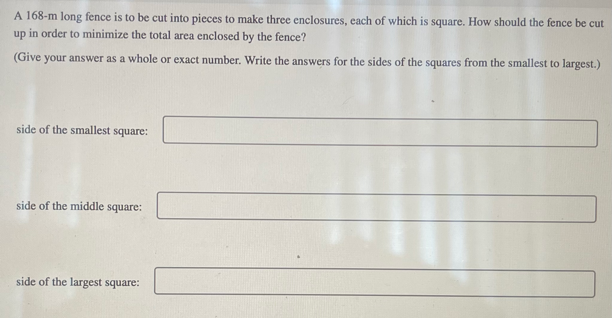 A 168-m long fence is to be cut into pieces to make three enclosures, each of which is square. How should the fence be cut
up in order to minimize the total area enclosed by the fence?
(Give your answer as a whole or exact number. Write the answers for the sides of the squares from the smallest to largest.)
side of the smallest square:
side of the middle square:
side of the largest square: