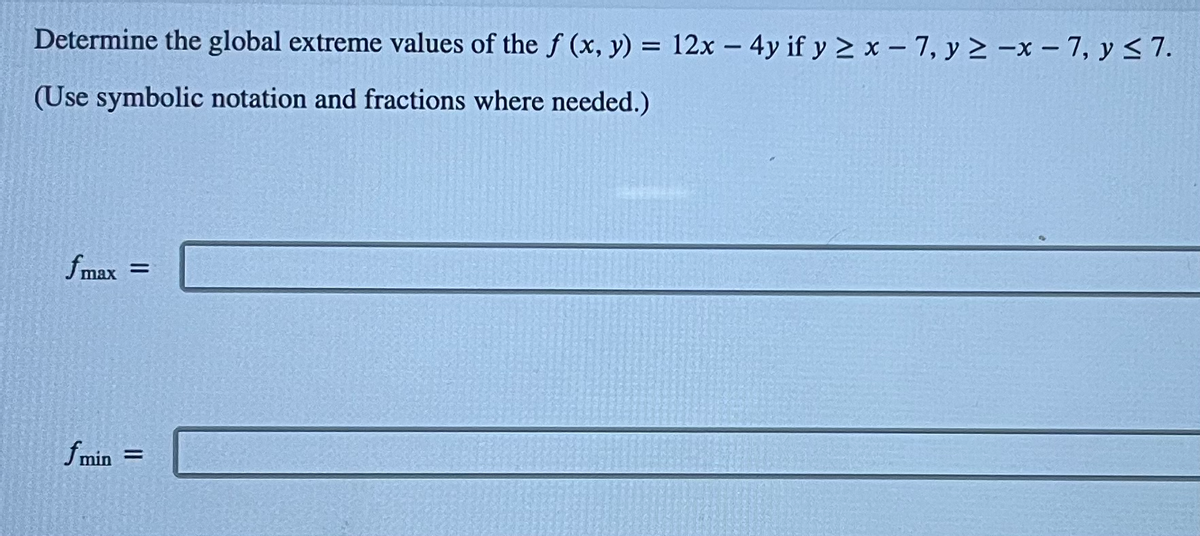 Determine the global extreme values of the f (x, y) = 12x - 4y if y ≥ x-7, y ≥-x-7, y ≤7.
(Use symbolic notation and fractions where needed.)
fmax =
fmin =