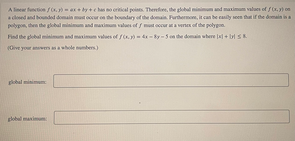 A linear function f (x, y) = ax + by + c has no critical points. Therefore, the global minimum and maximum values of f (x, y) on
a closed and bounded domain must occur on the boundary of the domain. Furthermore, it can be easily seen that if the domain is a
polygon, then the global minimum and maximum values of f must occur at a vertex of the polygon.
Find the global minimum and maximum values of f (x, y) = 4x-8y- 5 on the domain where |x|+|y| ≤ 8.
(Give your answers as a whole numbers.)
global minimum:
global maximum: