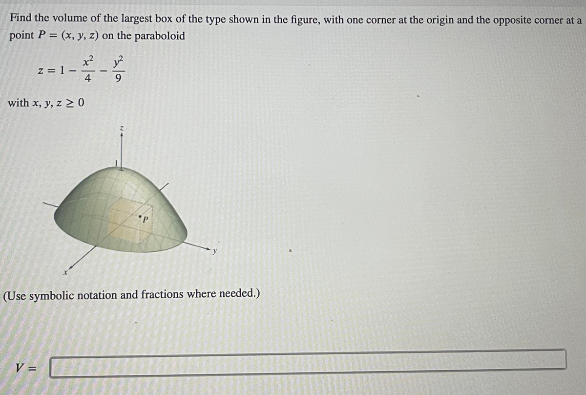 Find the volume of the largest box of the type shown in the figure, with one corner at the origin and the opposite corner at a
point P = (x, y, z) on the paraboloid
1-2-2²2
4
9
z=1-
with x, y, z ≥ 0
V =
P
(Use symbolic notation and fractions where needed.)
1922-2
150
Hrannaselen
S