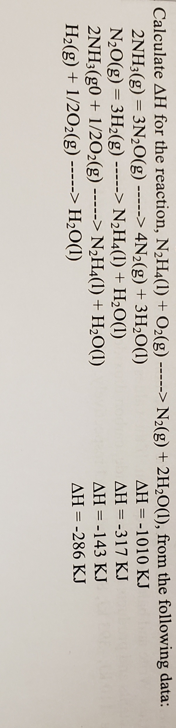 Calculate AH for the reaction, N2H4(1) + O2(g) -----> N2(g) + 2H2O(1), from the following data:
2NH3(g) = 3N20(g) -----> 4N2(g) + 3H2O(1)
N20(g) = 3H2(g)
2NH3(g0 + 1/2O2(g) -----> N2H4(1) + H2O(1)
H2(g) + 1/2O2(g)
AH = -1010 KJ
-----> N2H4(1) + H2O(1)
AH = -317 KJ
AH = -143 KJ
%3D
-----> H2O(1)
AH = -286 KJ
