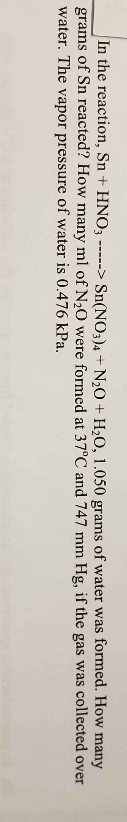 In the reaction, Sn + HNO3 -----> Sn(NO3)4 + N,O + H2O, 1.050 grams of water was formed. How
many
grams
of Sn reacted? How many ml of N2O were formed at 37°C and 747 mm Hg, if the gas was collected over
water. The vapor pressure of water is 0.476 kPa.
