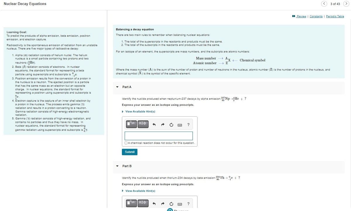 Nuclear Decay Equations
Learning Goal:
To predict the products of alpha emission, beta emission, positron
emission, and electron capture.
Radioactivity is the spontaneous emission of radiation from an unstable
nucleus. There are five major types of radioactive decay:
1. Alpha (a) radiation consists of helium nuclei. The helium
nucleus is a small particle containing two protons and two
neutrons (He).
2. Beta (B) radiation consists of electrons. In nuclear
equations, the standard format for representing a beta
particle using superscripts and subscripts ise.
3. Positron emission results from the conversion of a proton in
the nucleus to a neutron. The ejected positron is a particle
that has the same mass as an electron but an opposite
charge. In nuclear equations, the standard format for
representing a positron using superscripts and subscripts is
ºe.
1
4. Electron capture is the capture of an inner shell electron by
a proton in the nucleus. The process emits gamma (7)
radiation and results in a proton converting to a neutron.
Gamma radiation consists of high-energy electromagnetic
radiation.
5. Gamma (7) radiation consists of high-energy radiation, and
contains no particles and thus they have no mass. In
nuclear equations, the standard format for representing
gamma radiation using superscripts and subscripts is 7.
Balancing a decay equation
There are two main rules to remember when balancing nuclear equations:
1. The total of the superscripts in the reactants and products must be the same.
2. The total of the subscripts in the reactants and products must be the same
For an isotope of an element, the superscripts are mass numbers, and the subcripts are atomic numbers:
Mass number →→→ Ax
Atomic number →→→ Z
Part A
Where the mass number (A) is the sum of the number of proton and number of neutrons in the nucleus, atomic number (Z) is the number of protons in the nucleus, and
chemical symbol (X) is the symbol of the specific element.
Identify the nuclide produced when neptunium-237 decays by alpha emission:27Np He + ?
Express your answer as an isotope using prescripts.
▶ View Available Hint(s)
Submit
ΑΣΦ
A chemical reaction does not occur for this question.
Part B
?
Chemical symbol
== || ΑΣΦ
90
Identify the nuclide produced when thorium-234 decays by beta emission: 234 The + ?
Express your answer as an isotope using prescripts.
▸ View Available Hint(s)
?
<3 of 43
Review | Constants | Periodic Table
>