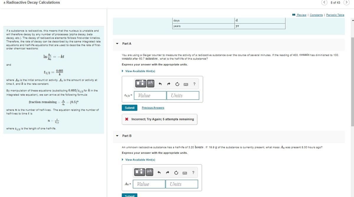 + Radioactive Decay Calculations
If a substance is radioactive, this means that the nucleus is unstable and
will therefore decay by any number of processes (alpha decay. beta
decay, etc.). The decay of radioactive elements follows first-order kinetics.
Therefore, the rate of decay can be described by the same integrated rate
equations and half-life equations that are used to describe the rate of first-
order chemical reactions:
and
A₁
In-
Ao
= -kt
0.693
k
t1/2 =
where Ao is the initial amount or activity. At is the amount or activity at
time t, and k is the rate constant.
By manipulation of these equations (substituting 0.693/t1/2 for k in the
integrated rate equation), we can arrive at the following formula:
fraction remaining = A=(0.5)"
where 72 is the number of half-lives. The equation relating the number of
half-lives to time tis
n= 2
11/2
where t1/2 is the length of one half-life
▼
Part A
t1/2 =
Submit
You are using a Geiger counter to measure the activity of a radioactive substance over the course of several minutes. If the reading of 400. counts has diminished to 100.
counts after 50.7 minutes, what is the half-life of this substance?
Express your answer with the appropriate units.
▸ View Available Hint(s)
Part B
Value
Ao =
Previous Answers
Submit
X Incorrect; Try Again; 5 attempts remaining
days
years
HA
Value
Units
An unknown radioactive substance has a half-life of 3.20 hours. If 19.9 g of the substance is currently present, what mass Ao was present 8.00 hours ago?
Express your answer with the appropriate units.
▸ View Available Hint(s)
3
?
Units
d
yr
?
8 of 43
Review | Constants | Periodic Table
