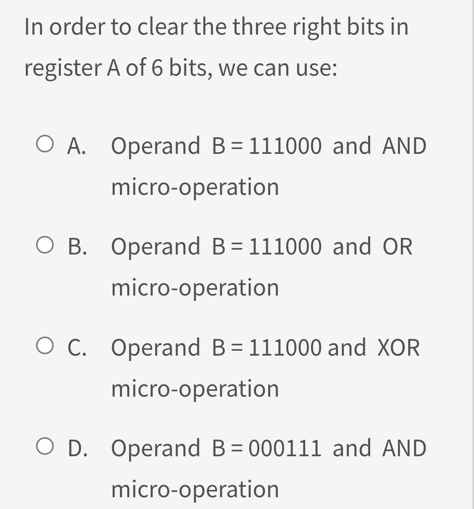 In order to clear the three right bits in
register A of 6 bits, we can use:
O A. Operand B=111000 and AND
micro-operation
O B. Operand B= 111000 and OR
micro-operation
O C. Operand B= 111000 and XOR
%3D
micro-operation
O D. Operand B= 000111 and AND
micro-operation
