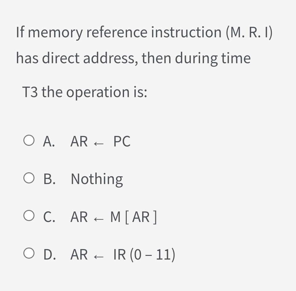 If memory reference instruction (M. R. I)
has direct address, then during time
T3 the operation is:
O A. AR + PC
O B. Nothing
O C. AR - M [ AR]
O D. AR - IR (0 – 11)
