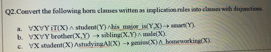 Q2.Convert the following horn clauses written as implication rules into clauses with disjunctions.
XYIT(X) ^ student(Y) ^his major is(Y.X)–→ smart(Y).
а.
b. VYbrother(X,Y) → sibling(X,Y)^ male(X).
c. VX student(X) AstudyingAI(X) → genius(X)A homeworking(X).
