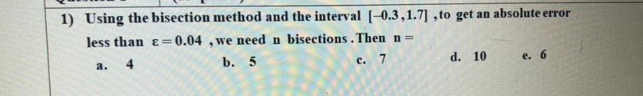 1) Using the bisection method and the interval [-0.3,1.7] ,to get an absolute error
less than ɛ=0.04 ,we need n bisections. Then n =
4
b. 5
c. 7
d. 10
е. 6
а.
