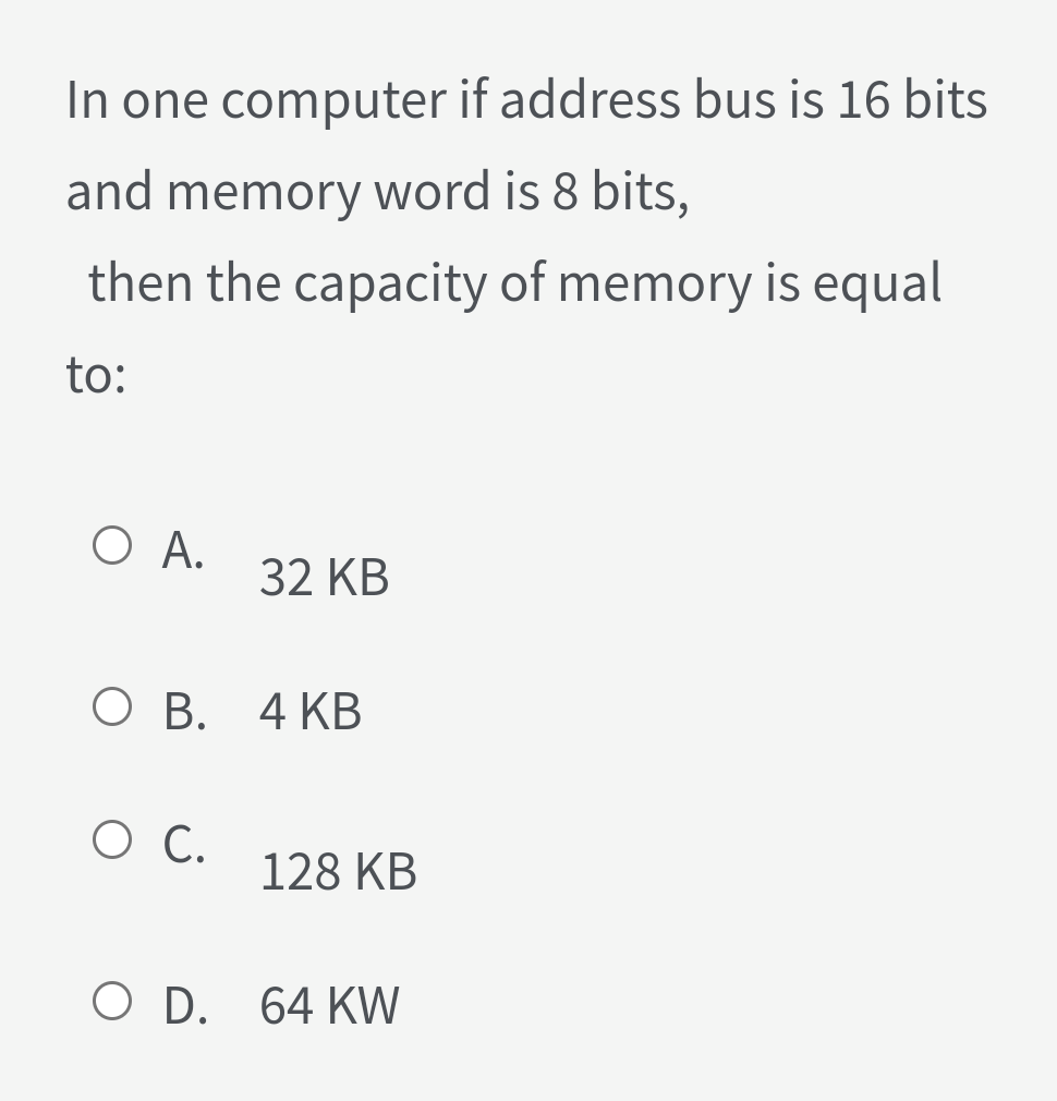 In one computer if address bus is 16 bits
and memory word is 8 bits,
then the capacity of memory is equal
to:
O A.
32 KB
О В. 4 КВ
О С.
128 KB
O D. 64 KW
