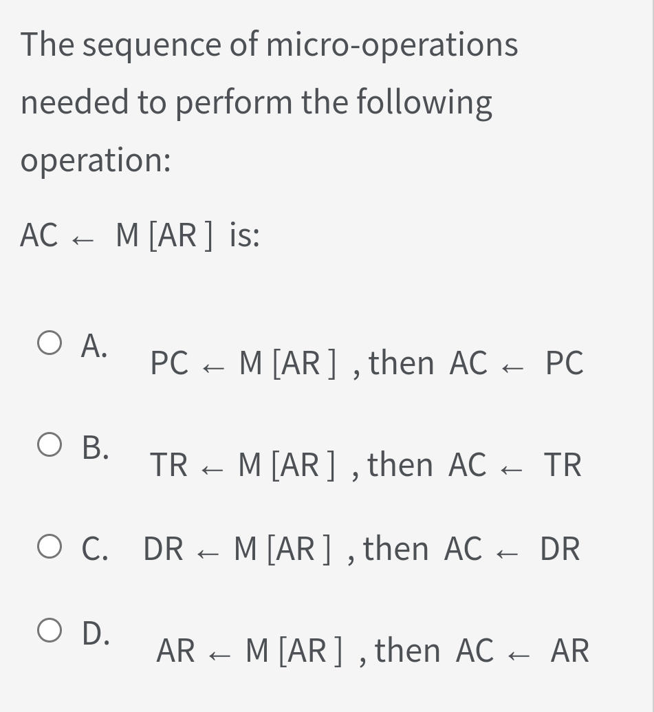 The sequence of micro-operations
needed to perform the following
operation:
AC -
M [AR] is:
O A.
PC - - PC
M [AR] , then AC
О в.
TR
M[AR] , then AC - TR
O C. DR - M [AR] , then AC - DR
O D.
AR - M [AR] , then AC - AR
