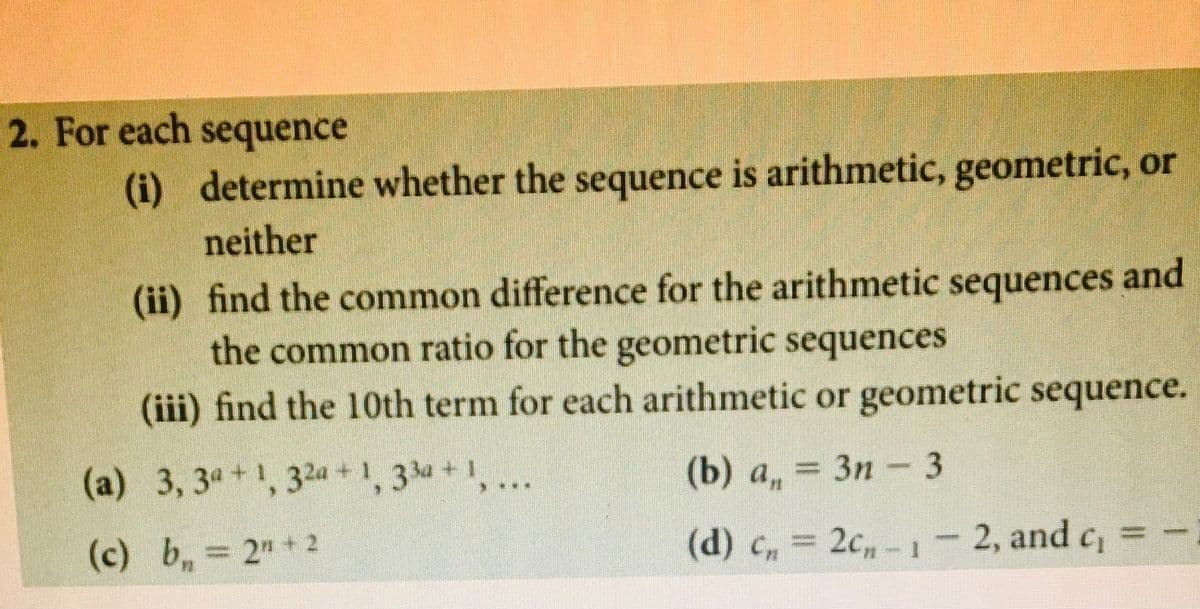 **2. For each sequence:**

(i) Determine whether the sequence is arithmetic, geometric, or neither.

(ii) Find the common difference for the arithmetic sequences and the common ratio for the geometric sequences.

(iii) Find the 10th term for each arithmetic or geometric sequence.

(a) \(3, 3^a + 1, 3^{2a} + 1, 3^{3a} + 1, \ldots\)

(b) \(a_n = 3n - 3\)

(c) \(b_n = 2^n + 2\)

(d) \(c_n = 2c_{n-1} - 2\), and \(c_1 = -1\)