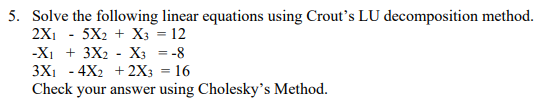 5. Solve the following linear equations using Crout's LU decomposition method.
2X₁
5X2
X3 = 12
-X₁ + 3X2 X3 = -8
3X₁ 4X2 + 2X3 = 16
Check your answer using Cholesky's Method.