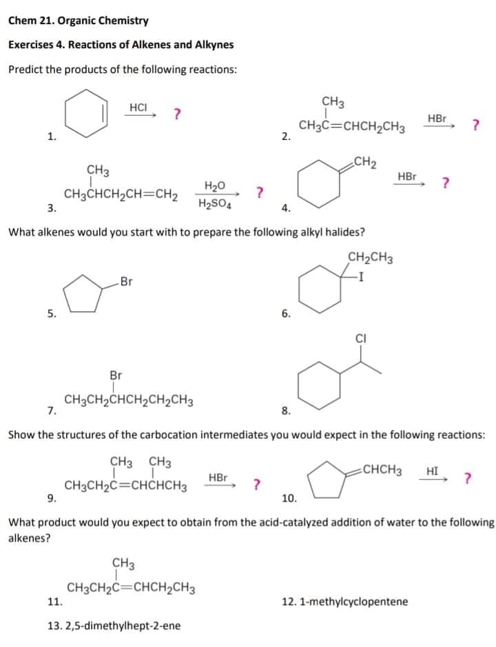 Chem 21. Organic Chemistry
Exercises 4. Reactions of Alkenes and Alkynes
Predict the products of the following reactions:
CH3
HCI
HBr
CH3C=CHCH2CH3
2.
1.
CH2
CH3
HBr
H20
CH3CHCH2CH=CH2
3.
H2SO4
4.
What alkenes would you start with to prepare the following alkyl halides?
CH2CH3
Br
5.
6.
CI
Br
CH3CH2CHCH2CH2CH3
7.
8.
Show the structures of the carbocation intermediates you would expect in the following reactions:
CH3 CH3
CHCH3
HI
HBr
CH3CH2C=CHCHCH3
9.
10.
What product would you expect to obtain from the acid-catalyzed addition of water to the following
alkenes?
CH3
CH3CH2C=CHCH2CH3
11.
12. 1-methylcyclopentene
13. 2,5-dimethylhept-2-ene
