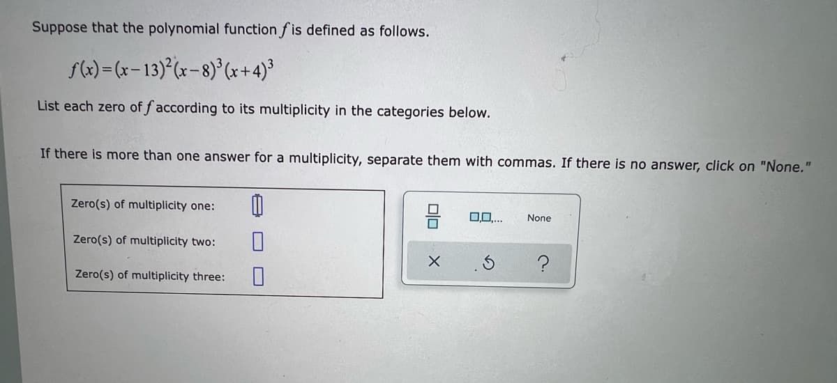 ### Understanding Polynomial Functions and Their Zeros: A Detailed Guide

#### Definition of Polynomial Function

Suppose that the polynomial function \( f \) is defined as follows:

\[ f(x) = (x - 13)^2 (x - 8)^3 (x + 4)^3 \]

#### Identifying Zeros by Their Multiplicity

A zero of a polynomial function is a value of \( x \) that makes the function equal to zero. The multiplicity of a zero refers to the number of times that particular zero appears as a solution. 

**Task:** List each zero of \( f \) according to its multiplicity in the categories below. If there is more than one answer for a multiplicity, separate them with commas. If there is no answer, click on "None."

#### Multiplicity Categories

1. **Zero(s) of multiplicity one:**
   - Enter zeros appearing exactly once.

2. **Zero(s) of multiplicity two:**
   - Enter zeros appearing exactly twice.

3. **Zero(s) of multiplicity three:**
   - Enter zeros appearing exactly three times.

#### Visual Representation

A text box is provided for each multiplicity category:

- **Zero(s) of multiplicity one:** [         ] 
- **Zero(s) of multiplicity two:** [         ]
- **Zero(s) of multiplicity three:** [         ]

Additionally, there is an option to click on "None" if there is no zero for the given multiplicity.

#### Example

Given the polynomial \( f(x) = (x - 13)^2 (x - 8)^3 (x + 4)^3 \), the zeros and their multiplicities are:
- Zero at \( x = 13 \) with multiplicity 2
- Zero at \( x = -8 \) with multiplicity 3
- Zero at \( x = 4 \) with multiplicity 3

These should be entered in their respective categories in the provided text boxes. 

Remember to thoroughly check your polynomial for all possible zeros and correctly identify their multiplicities for accurate categorization. 

This structured approach helps in understanding the behavior of polynomial functions and their zeros, which is foundational in algebra and calculus.