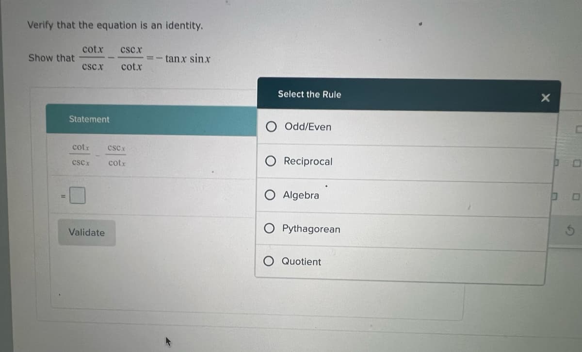 Verify that the equation is an identity.
Show that
cotx CSCX
CSCX
cotx
Statement
cotr
CSCx
Validate
CSCx
cotr
tanx sinx
O
O
Select the Rule
Odd/Even
Reciprocal
Algebra
Pythagorean
Quotient
X
0
O
G