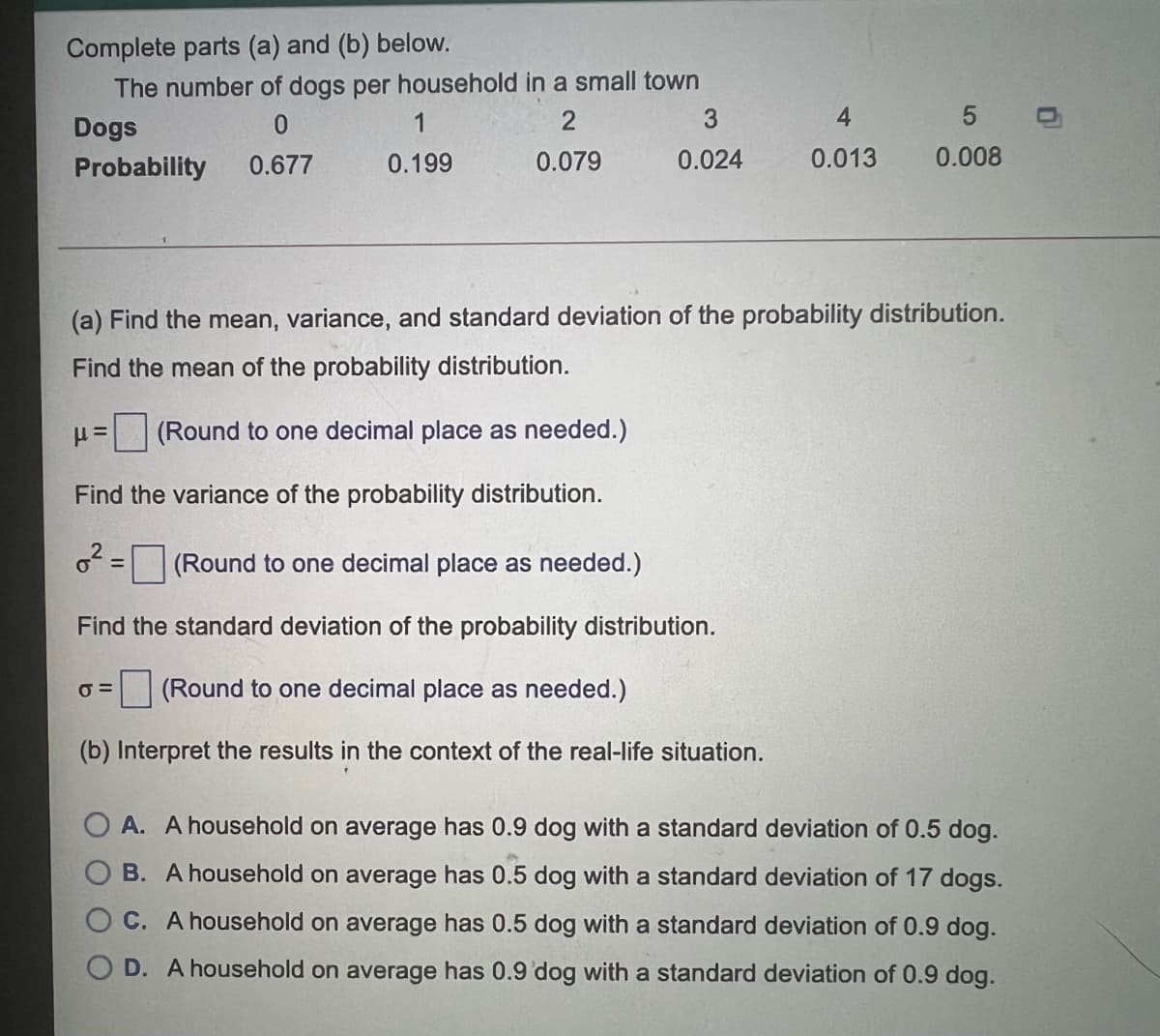 Complete parts (a) and (b) below.
The number of dogs per household in a small town
Dogs
1
2
4
Probability
0.677
0.199
0.079
0.024
0.013
0.008
(a) Find the mean, variance, and standard deviation of the probability distribution.
Find the mean of the probability distribution.
(Round to one decimal place as needed.)
Find the variance of the probability distribution.
(Round to one decimal place as needed.)
%3D
Find the standard deviation of the probability distribution.
O =
| (Round to one decimal place as needed.)
(b) Interpret the results in the context of the real-life situation.
O A. A household on average has 0.9 dog with a standard deviation of 0.5 dog.
B. A household on average has 0.5 dog with a standard deviation of 17 dogs.
C. A household on average has 0.5 dog with a standard deviation of 0.9 dog.
D. A household on average has 0.9 'dog with a standard deviation of 0.9 dog.
LO
