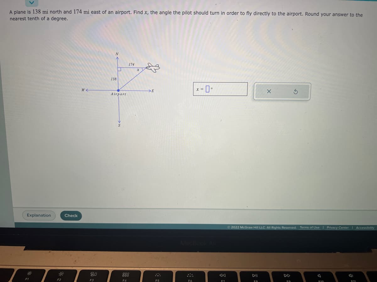 A plane is 138 mi north and 174 mi east of an airport. Find x, the angle the pilot should turn in order to fly directly to the airport. Round your answer to the
nearest tenth of a degree.
Explanation
:0:
F1
F2
Check
W
80
F3
N
138
U
Airport
F4
174
>E
F5
x = 0°
MacBook Air
X
Ⓒ2022 McGraw Hill LLC. All Rights Reserved. Terms of Use | Privacy Center | Accessibility
FA
EQ
J
510