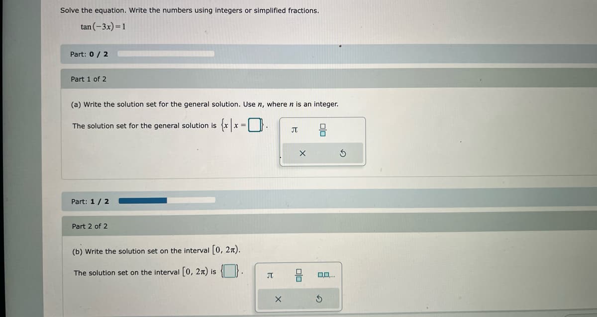 Solve the equation. Write the numbers using integers or simplified fractions.
tan (-3x) = 1
Part: 0/2
Part 1 of 2
(a) Write the solution set for the general solution. Use n, where n is an integer.
The solution set for the general solution is
Part: 1 / 2
Part 2 of 2
=
(b) Write the solution set on the interval [0, 27).
The solution set on the interval [0, 2π) is {}.
B
X
π
X
olo
olo
0
D.O....
S
3