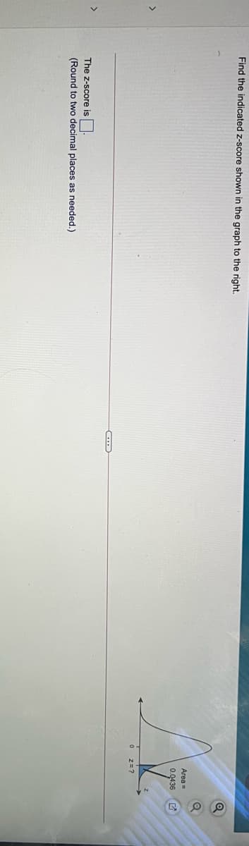 Find the indicated z-score shown in the graph to the right.
Area =
0.0436
>
0 z=?
>
The z-score is
(Round to two decimal places as needed.)
