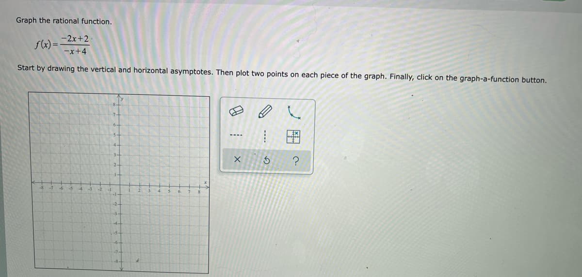 Graph the rational function.
-2x+2.
f(x)=
-x+4
Start by drawing the vertical and horizontal asymptotes. Then plot two points on each piece of the graph. Finally, click on the graph-a-function button.
----
4.
?
-8
-6 -5
-2
X
G