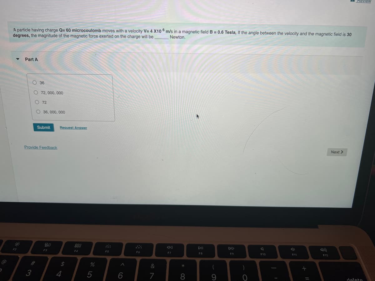 Review
A particle having charge Q= 60 microcoulomb moves with a velocity V= 4 X10 6 m/s in a magnetic field B = 0.6 Tesla, If the angle between the velocity and the magnetic field is 30
degrees, the magnitude of the magnetic force exerted on the charge will be
Newton.
Part A
O 36
O 72, 000, 000
O 72
O 36, 000, 000
Submit
Request Answer
Provide Feedback
Next >
80
DII
DD
F2
F3
F4
F5
F6
F7
FB
F9
F10
11
F12
23
*
)
3
6
7
delete
CO
