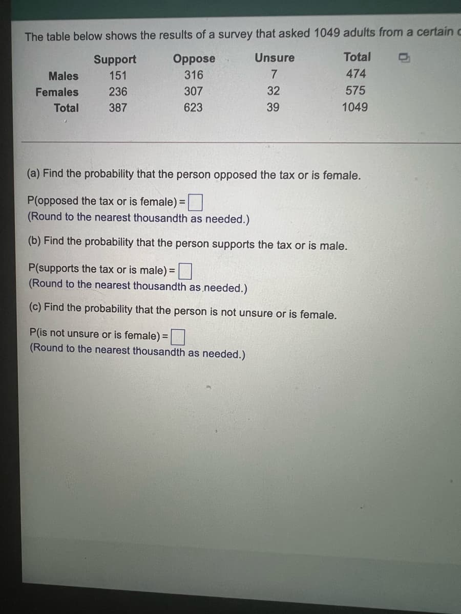 The table below shows the results of a survey that asked 1049 adults from a certainC
Support
Oppose
Unsure
Total
Males
151
316
474
Females
236
307
32
575
Total
387
623
39
1049
(a) Find the probability that the person opposed the tax or is female.
P(opposed the tax or is female) =|
(Round to the nearest thousandth as needed.)
(b) Find the probability that the person supports the tax or is male.
P(supports the tax or is male) =
(Round to the nearest thousandth as.needed.)
(c) Find the probability that the person is not unsure or is female.
P(is not unsure or is female) =
(Round to the nearest thousandth as needed.)
