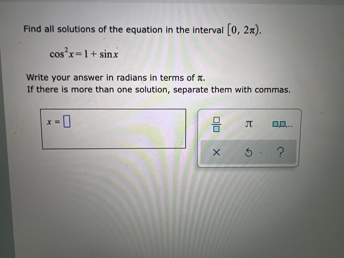 Find all solutions of the equation in the interval [0, 2π).
cos²x = 1+ sinx
Write your answer in radians in terms of π.
If there is more than one solution, separate them with commas.
X =
010
X
J 0,0,...
5 ?