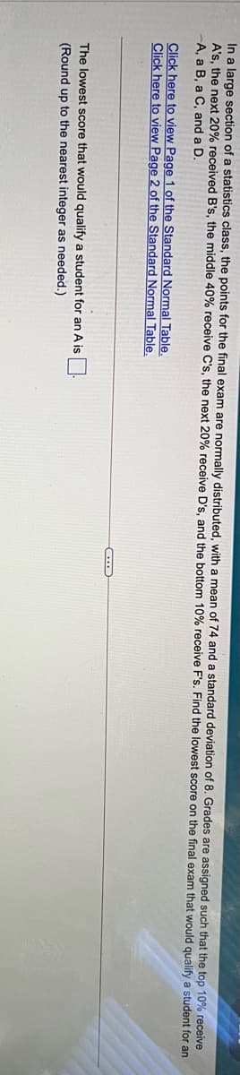 In a large section of a statistics class, the points for the final exam are normally distributed, with a mean of 74 and a standard deviation of 8. Grades are assigned such that the top 10% receive
A's, the next 20% received B's, the middle 40% receive C's, the next 20% receive D's, and the bottom 10% receive F's. Find the lowest score on the final exam that would qualify a student for an
A, a B, a C, and a D.
Click here to view Page 1 of the Standard Normal Table.
Click here to view Page 2 of the Standard Normal Table.
The lowest score that would qualify a student for an A is
(Round up to the nearest integer as needed.)
