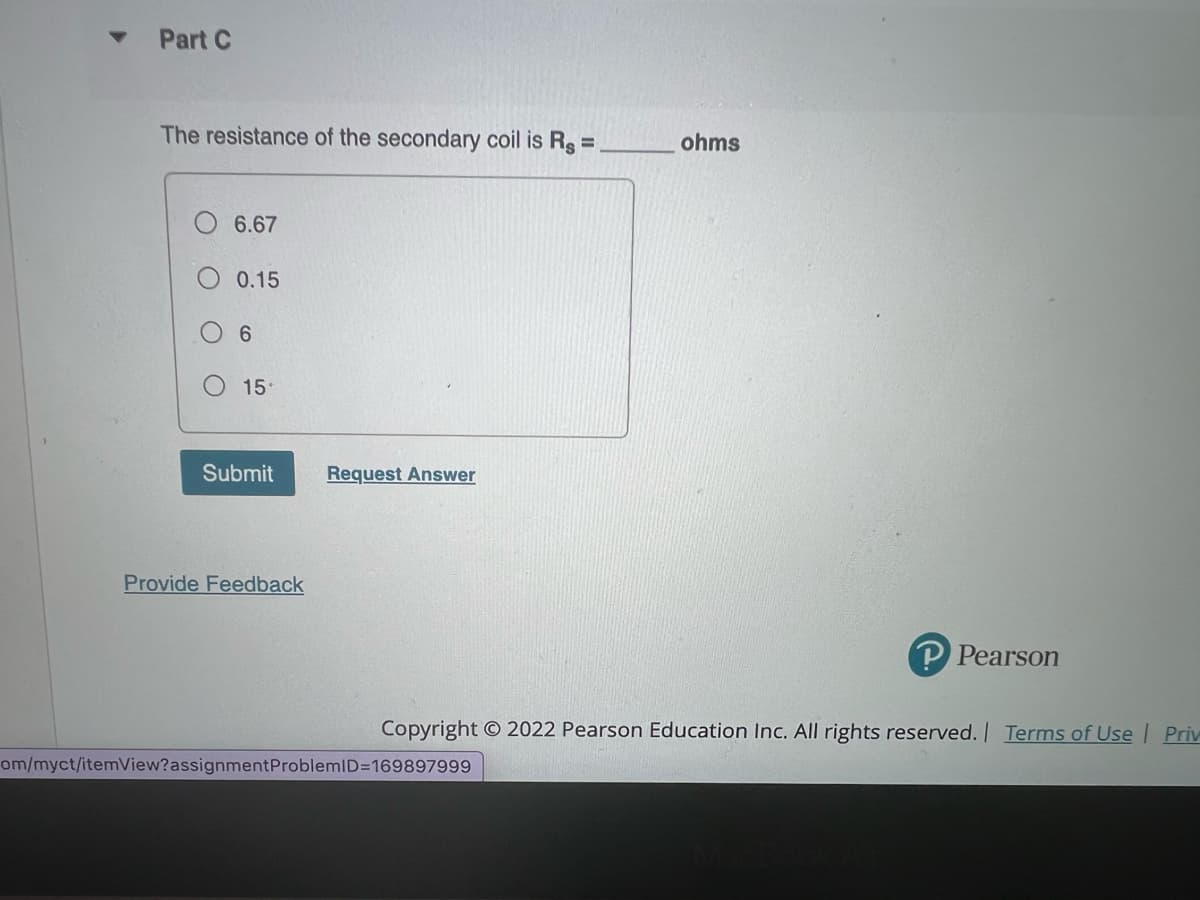 Part C
The resistance of the secondary coil is Rg =
ohms
6.67
0.15
6.
15
Submit
Request Answer
Provide Feedback
P Pearson
Copyright O 2022 Pearson Education Inc. All rights reserved. Terms of Use Priv
om/myct/itemView?assignmentProblemlD=169897999
