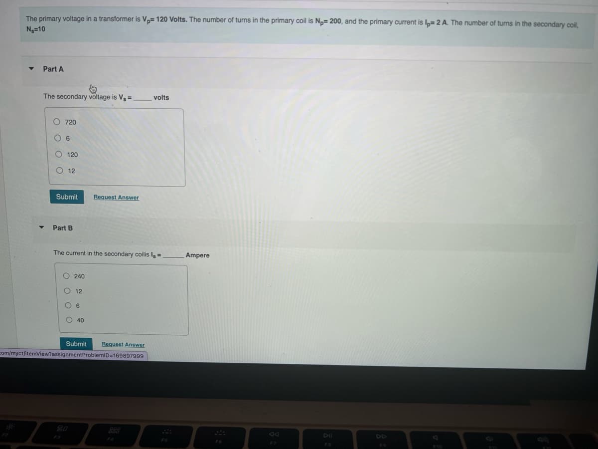 The primary voltage in a transformer is V,= 120 Volts. The number of turns in the primary coil is N,= 200, and the primary current is I= 2 A. The number of turns in the secondary coil,
Ng=10
Part A
The secondary voltage is Vg =
volts
O 720
O 6
O 120
O 12
Submit
Request Answer
Part B
The current in the secondary coilis I=
Ampere
O 240
O 12
6
O 40
Request Answer
com/myct/itemView?assignmentProblemID=169897999
Submit
80
888
DD
F4
F7
O O O C
