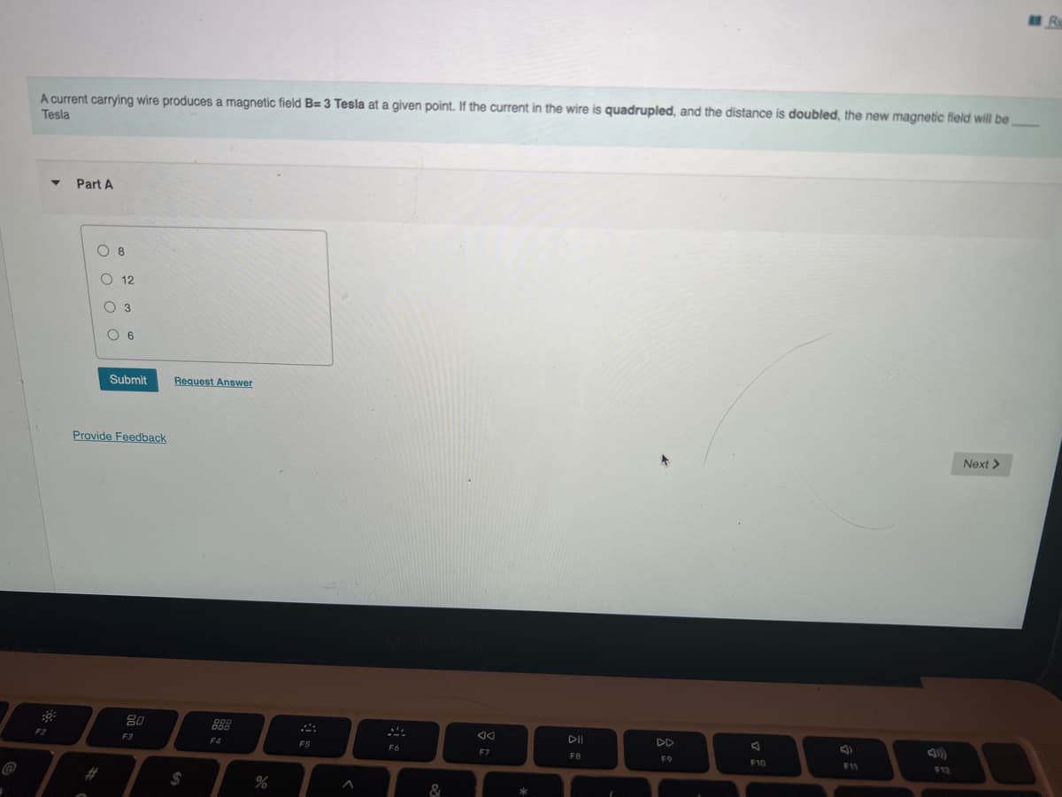 A current carrying wire produces a magnetic field B= 3 Tesla at a given point. If the current in the wire is quadrupled, and the distance is doubled, the new magnetic field will be
Tesla
Part A
O 8
O 12
O 3
O 6
Submit
Request Answer
Provide Feedback
Next >
80
888
F2
F3
F4
F5
DII
DD
F6
F7
FB
F9
F10
F11
F12
2$
2#3
