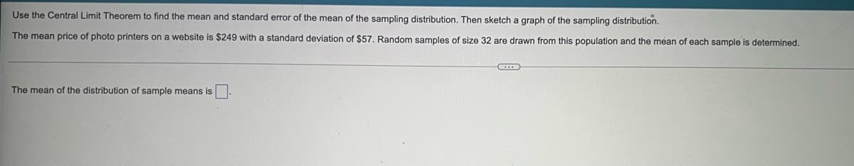 Use the Central Limit Theorem to find the mean and standard error of the mean of the sampling distribution, Then sketch a graph of the sampling distribution.
The mean price of photo printers on a website is $249 with a standard deviation of $57, Random samples of size 32 are drawn from this population and the mean of each sample is determined.
The mean of the distribution of sample means is
