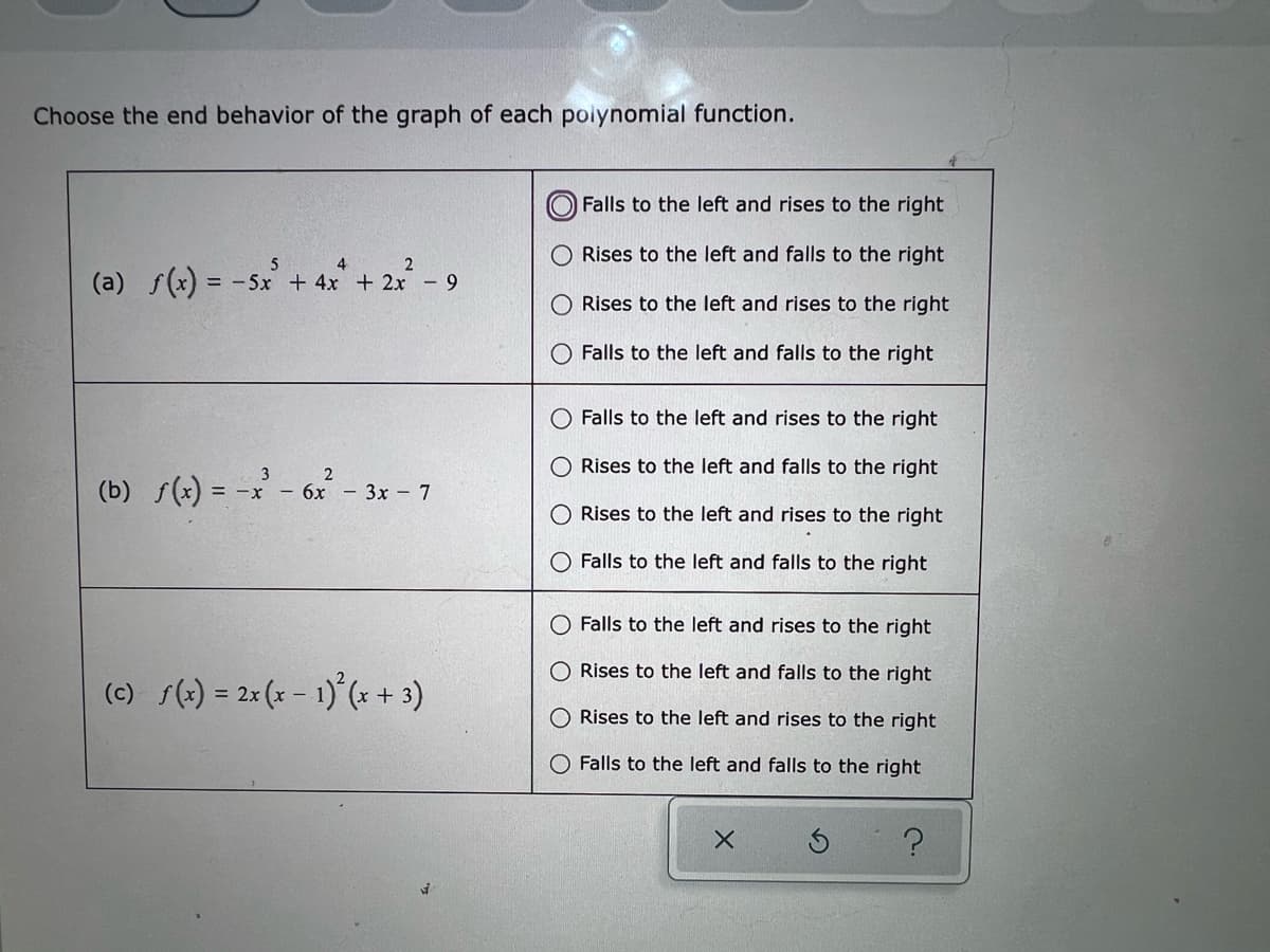 **End Behavior of Polynomial Functions**

In this educational resource, we will determine the end behavior of the graph of several polynomial functions given their algebraic expressions. For each function, we focus on the leading term, as it primarily dictates the end behavior of the polynomial.

**Instructions:**
- Choose the correct end behavior of the graph for each polynomial function from the given options.

### Function Analysis

#### (a) \( f(x) = -5x^5 + 4x^4 + 2x^2 - 9 \)
- **Options:**
  - Falls to the left and rises to the right
  - Rises to the left and falls to the right
  - Rises to the left and rises to the right
  - Falls to the left and falls to the right
- **Analysis:** The leading term is \(-5x^5\). Since the degree is odd and the leading coefficient is negative, the graph falls to the left and rises to the right.
- **Correct Answer:** Falls to the left and rises to the right

#### (b) \( f(x) = -x^3 - 6x^2 - 3x - 7 \)
- **Options:**
  - Falls to the left and rises to the right
  - Rises to the left and falls to the right
  - Rises to the left and rises to the right
  - Falls to the left and falls to the right
- **Analysis:** The leading term is \(-x^3\). Since the degree is odd and the leading coefficient is negative, the graph falls to the left and rises to the right.
- **Correct Answer:** Falls to the left and rises to the right

#### (c) \( f(x) = 2x(x-1)^2(x+3) \)
- **Options:**
  - Falls to the left and rises to the right
  - Rises to the left and falls to the right
  - Rises to the left and rises to the right
  - Falls to the left and falls to the right
- **Analysis:** Expand and consider the leading term: \( 2x(x^2 - 2x + 1)(x+3) \). After multiplying, the highest degree term will be \( 2x^4 \). Since the degree is even and the leading coefficient is positive, the graph rises to