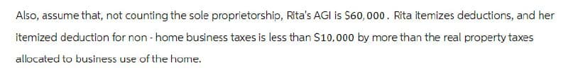 Also, assume that, not counting the sole proprietorship, Rita's AGI is $60,000. Rita itemizes deductions, and her
itemized deduction for non-home business taxes is less than $10,000 by more than the real property taxes
allocated to business use of the home.