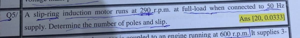 Q5/A slip-ring induction motor runs at 290 r.p.m. at full-load when connected to 50 Hz
supply. Determine the number of poles and slip.
Ans [20, 0.0333]
uin oounled to an engine running at 600 r.p.m.JIt supplies 3-
