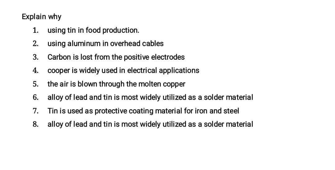 Explain why
1. using tin in food production.
2. using aluminum in overhead cables
3.
Carbon is lost from the positive electrodes
4.
cooper is widely used in electrical applications
5.
the air is blown through the molten copper
6. alloy of lead and tin is most widely utilized as a solder material
7. Tin is used as protective coating material for iron and steel
8. alloy of lead and tin is most widely utilized as a solder material

