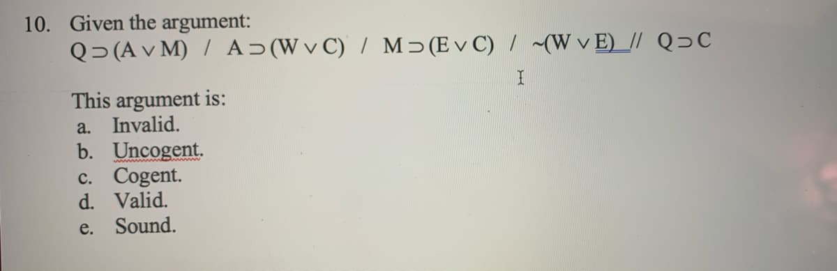 10. Given the argument:
Q> (A v M) / A>(Wv C) / M>(E v C) / ~(W v E)_// Q>C
This argument is:
a. Invalid.
b. Uncogent.
c. Cogent.
d. Valid.
e. Sound.
