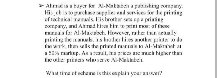 > Ahmad is a buyer for Al-Maktabeh a publishing company.
His job is to purchase supplies and services for the printing
of technical manuals. His brother sets up a printing
company, and Ahmad hires him to print most of these
manuals for Al-Maktabeh. However, rather than actually
printing the manuals, his brother hires another printer to do
the work, then sells the printed manuals to Al-Maktabeh at
a 50% markup. As a result, his prices are much higher than
the other printers who serve Al-Maktabeh.
What time of scheme is this explain your answer?
