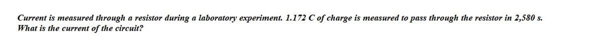 Current is measured through a resistor during a laboratory experiment. 1.172 C of charge is measured to pass through the resistor in 2,580 s.
What is the current of the circuit?
