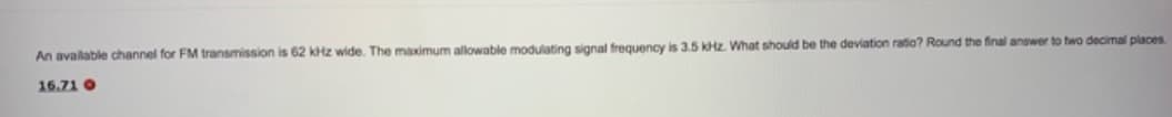 An avalable channel for FM transmission is 62 kHz wide. The maximum allowable modulating signal frequency is 3.5 kHz. What should be the deviation ratio? Round the final answer to two decimal places
16.71 O
