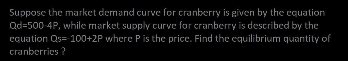 Suppose the market demand curve for cranberry is given by the equation
Qd=500-4P, while market supply curve for cranberry is described by the
equation Qs=-100+2P where P is the price. Find the equilibrium quantity of
cranberries ?
