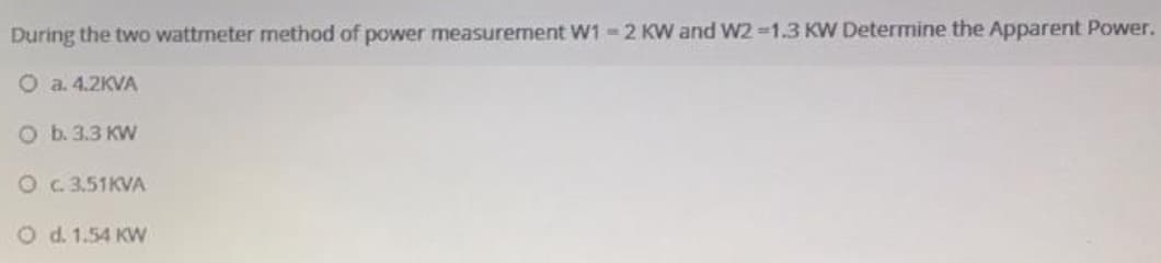 During the two wattrmeter method of power measurement W1 -2 KW and W2 1.3 KW Determine the Apparent Power.
O a. 4.2KVA
O b. 3.3 KW
O G.3.51KVA
O d. 1.54 KW
