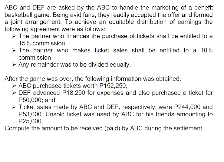 ABC and DEF are asked by the ABC to handle the marketing of a benefit
basketball game. Being avid fans, they readily accepted the offer and formed
a joint arrangement. To achieve an equitable distribution of earnings the
following agreement were as follows:
➤ The partner who finances the purchase of tickets shall be entitled to a
15% commission
➤ The partner who makes ticket sales shall be entitled to a 10%
commission
➤ Any remainder was to be divided equally.
After the game was over, the following information was obtained:
► ABC purchased tickets worth P152,250;
► DEF advanced P18,250 for expenses and also purchased a ticket for
P50,000; and,
▸ Ticket sales made by ABC and DEF, respectively, were P244,000 and
P53,000. Unsold ticket was used by ABC for his friends amounting to
P25,000.
Compute the amount to be received (paid) by ABC during the settlement.