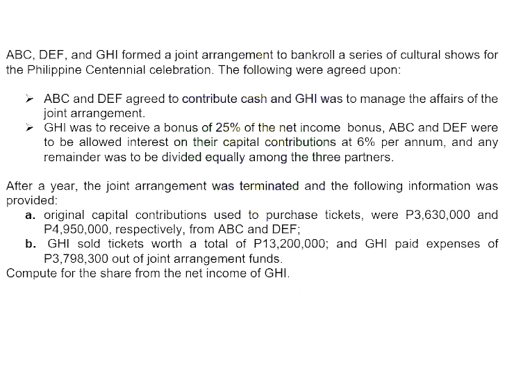 ABC, DEF, and GHI formed a joint arrangement to bankroll a series of cultural shows for
the Philippine Centennial celebration. The following were agreed upon:
➤ ABC and DEF agreed to contribute cash and GHI was to manage the affairs of the
joint arrangement.
GHI was to receive a bonus of 25% of the net income bonus, ABC and DEF were
to be allowed interest on their capital contributions at 6% per annum, and any
remainder was to be divided equally among the three partners.
After a year, the joint arrangement was terminated and the following information was
provided:
a. original capital contributions used to purchase tickets, were P3,630,000 and
P4,950,000, respectively, from ABC and DEF;
b. GHI sold tickets worth a total of P13,200,000; and GHI paid expenses of
P3,798,300 out of joint arrangement funds.
Compute for the share from the net income of GHI.