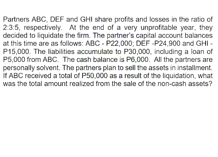 Partners ABC, DEF and GHI share profits and losses in the ratio of
2:3:5, respectively. At the end of a very unprofitable year, they
decided to liquidate the firm. The partner's capital account balances
at this time are as follows: ABC - P22,000; DEF -P24,900 and GHI -
P15,000. The liabilities accumulate to P30,000, including a loan of
P5,000 from ABC. The cash balance is P6,000. All the partners are
personally solvent. The partners plan to sell the assets in installment.
If ABC received a total of P50,000 as a result of the liquidation, what
was the total amount realized from the sale of the non-cash assets?