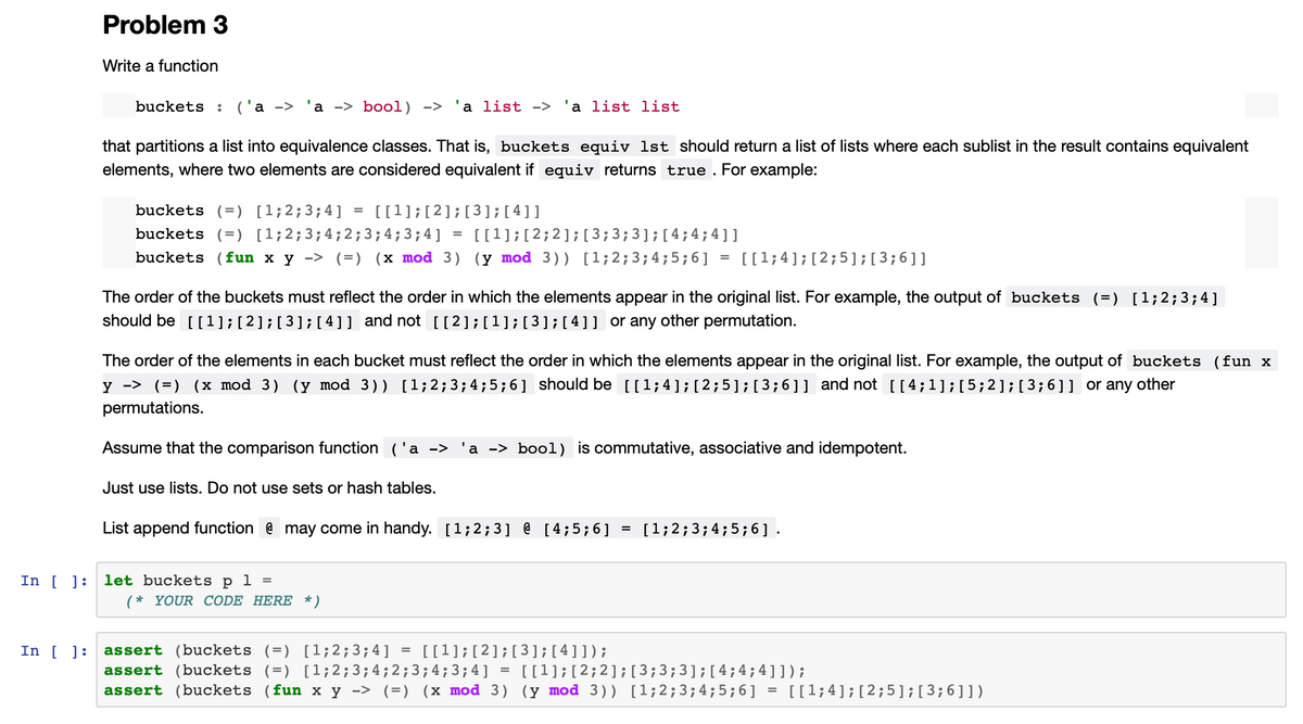 Problem 3
In [ ]:
Write a function
buckets : ('a -> 'a -> bool) -> 'a list -> 'a list list
that partitions a list into equivalence classes. That is, buckets equiv 1st should return a list of lists where each sublist in the result contains equivalent
elements, where two elements are considered equivalent if equiv returns true. For example:
buckets (=) [1; 2; 3; 4] = [[1]; [2] ; [3]; [4]]
buckets (=) [1; 2; 3; 4; 2; 3; 4; 3; 4]
buckets (fun x y -> (=) (x mod 3)
[[1;4]; [2;5]; [3; 6]]
The order of the buckets must reflect the order in which the elements appear in the original list. For example, the output of buckets (=) [1;2;3;4]
should be [[1] ; [2] ; [3] ; [4]] and not [[2]; [¹]; [3]; [4]] or any other permutation.
=
The order of the elements in each bucket must reflect the order in which the elements appear in the original list. For example, the output of buckets (fun x
y -> (=) (x mod 3) (y mod 3)) [1; 2; 3; 4; 5; 6] should be [[1;4]; [2;5]; [3;6]] and not [[4;1]; [5;2]; [3;6]] or any other
permutations.
Just use lists. Do not use sets or hash tables.
[[1]; [2; 2]; [3; 3; 3]; [4; 4;4]]
(y mod 3)) [1; 2; 3; 4; 5; 6]
Assume that the comparison function ('a -> 'a -> bool) is commutative, associative and idempotent.
In [] let buckets p 1 =
List append function @ may come in handy. [1;2;3] @ [4;5;6]
(* YOUR CODE HERE *)
assert (buckets (=) [1; 2; 3; 4] [[¹]; [2] ; [3]; [4]]);
assert (buckets (=) [1; 2; 3; 4; 2; 3; 4; 3; 4]
assert (buckets (fun x y -> (=) (x mod 3)
=
=
[1; 2; 3; 4; 5; 6].
[[1]; [2; 2]; [3; 3; 3]; [4; 4; 4]]);
(y mod 3)) [1; 2; 3; 4; 5; 6]
=
[[1;4]; [2;5]; [3; 6]])