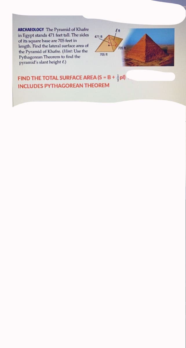 ARCHAEOLOGY The Pyramid of Khafre
in Egypt stands 471 feet tall. The sides
of its square base are 705 feet in
length. Find the lateral surface area of
the Pyramid of Khafre. (Hint: Use the
Pythagorean Theorem to find the
pyramid's slant height €.)
471 ft
705
705 ft
FIND THE TOTAL SURFACE AREA (S = B+ !pl)
INCLUDES PYTHAGOREAN THEOREM
